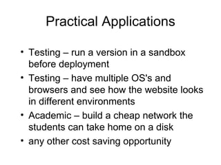 Practical Applications Testing – run a version in a sandbox before deployment Testing – have multiple OS's and browsers and see how the website looks in different environments Academic – build a cheap network the students can take home on a disk any other cost saving opportunity 