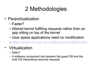 2 Methodologies Paravirtualization Faster? Altered kernel fulfilling requests rather than an app sitting on top of the kernel User space applications need no modification http://www.cl.cam.ac.uk/Research/SRG/netos/papers/2003-xensosp.pdf Virtualization Safer? A software component sits between the guest OS and the host OS interpreting resource requests 