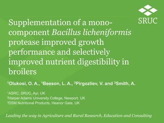 Supplementation of a monocomponent Bacillus licheniformis
protease improved growth
performance and selectively
improved nutrient digestibility in
broilers
1Olukosi,
1ASRC,

O. A., 1Beeson, L. A., 2Pirgozliev, V. and 3Smith, A.

SRUC, Ayr, UK
2Harper Adams University College, Newport, UK
3DSM Nutritional Products, Heanor Gate, UK

 
