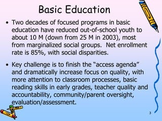 3 
Basic Education 
• Two decades of focused programs in basic 
education have reduced out-of-school youth to 
about 10 M (down from 25 M in 2003), most 
from marginalized social groups. Net enrollment 
rate is 85%, with social disparities. 
• Key challenge is to finish the “access agenda” 
and dramatically increase focus on quality, with 
more attention to classroom processes, basic 
reading skills in early grades, teacher quality 
and accountability, community/parent oversight, 
evaluation/assessment. 
 