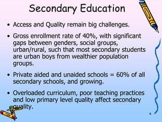 4 
Secondary Education 
• Access and Quality remain big challenges. 
• Gross enrollment rate of 40%, with significant 
gaps between genders, social groups, 
urban/rural, such that most secondary students 
are urban boys from wealthier population 
groups. 
• Private aided and unaided schools = 60% of all 
secondary schools, and growing. 
• Overloaded curriculum, poor teaching practices 
and low primary level quality affect secondary 
quality. 
 