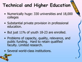 6 
Technical and Higher Education 
• Numerically huge: 330 universities and 18,000 
colleges 
• Substantial private provision in professional 
education. 
• But just 11% of youth 18-23 are enrolled. 
• Problems of capacity, quality, relevance, and 
public funding. Hard to retain qualified faculty. 
Limited research. 
• Several world-class institutions. 
 