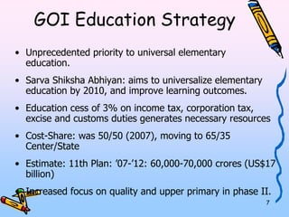 7 
GOI Education Strategy 
• Unprecedented priority to universal elementary education. 
• Sarva Shiksha Abhiyan: aims to universalize elementary 
education by 2010, and improve learning outcomes. 
• Education cess of 3% on income tax, corporation tax, 
excise and customs duties generates necessary resources 
• Cost-Share: was 50/50 (2007), moving to 65/35 
Center/State 
• Estimate: 11th Plan: ’07-’12: 60,000-70,000 crores (US$17 
billion) 
• Increased focus on quality and upper primary in phase II. 
 