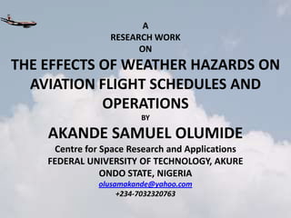 A
                 RESEARCH WORK
                       ON
THE EFFECTS OF WEATHER HAZARDS ON
  AVIATION FLIGHT SCHEDULES AND
            OPERATIONS
                         BY

    AKANDE SAMUEL OLUMIDE
     Centre for Space Research and Applications
    FEDERAL UNIVERSITY OF TECHNOLOGY, AKURE
                ONDO STATE, NIGERIA
               olusamakande@yahoo.com
                    +234-7032320763
 