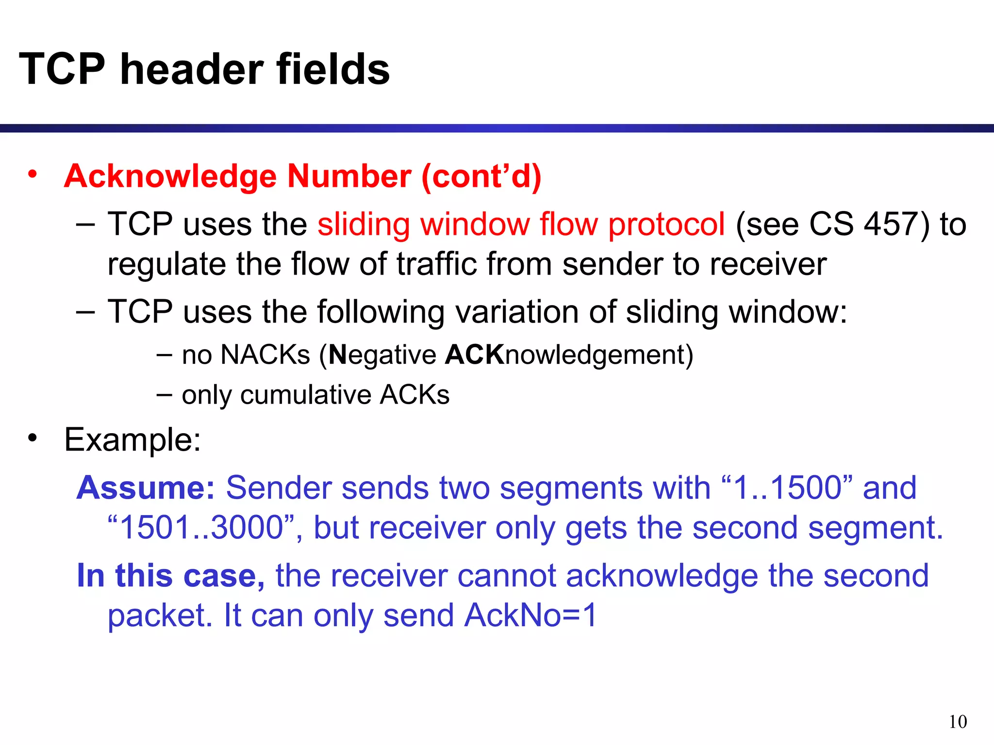 10 
TCP header fields 
• Acknowledge Number (cont’d) 
– TCP uses the sliding window flow protocol (see CS 457) to 
regulate the flow of traffic from sender to receiver 
– TCP uses the following variation of sliding window: 
– no NACKs (Negative ACKnowledgement) 
– only cumulative ACKs 
• Example: 
Assume: Sender sends two segments with “1..1500” and 
“1501..3000”, but receiver only gets the second segment. 
In this case, the receiver cannot acknowledge the second 
packet. It can only send AckNo=1 
 