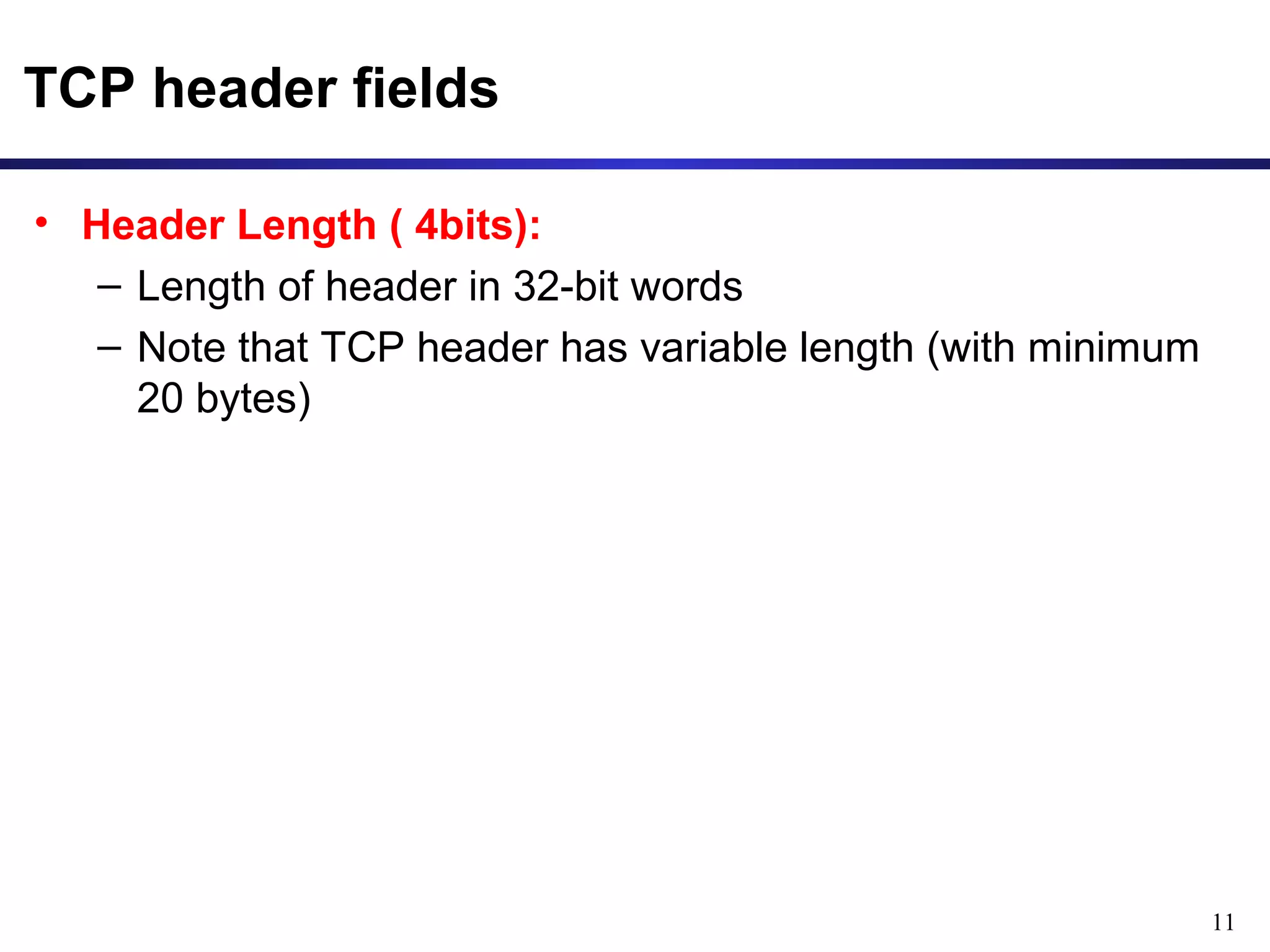 11 
TCP header fields 
• Header Length ( 4bits): 
– Length of header in 32-bit words 
– Note that TCP header has variable length (with minimum 
20 bytes) 
 