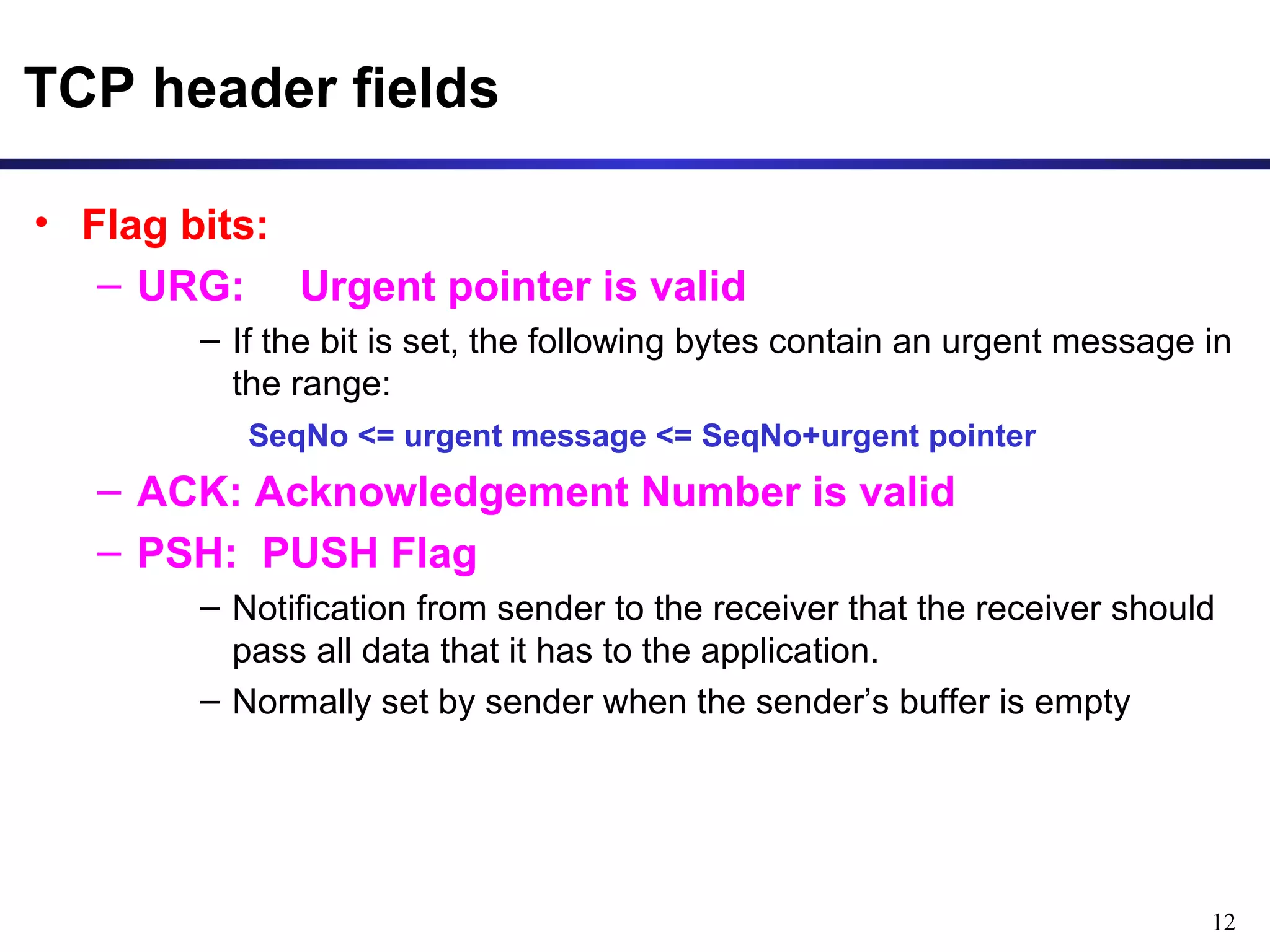 12 
TCP header fields 
• Flag bits: 
– URG: Urgent pointer is valid 
– If the bit is set, the following bytes contain an urgent message in 
the range: 
SeqNo <= urgent message <= SeqNo+urgent pointer 
– ACK: Acknowledgement Number is valid 
– PSH: PUSH Flag 
– Notification from sender to the receiver that the receiver should 
pass all data that it has to the application. 
– Normally set by sender when the sender’s buffer is empty 
 