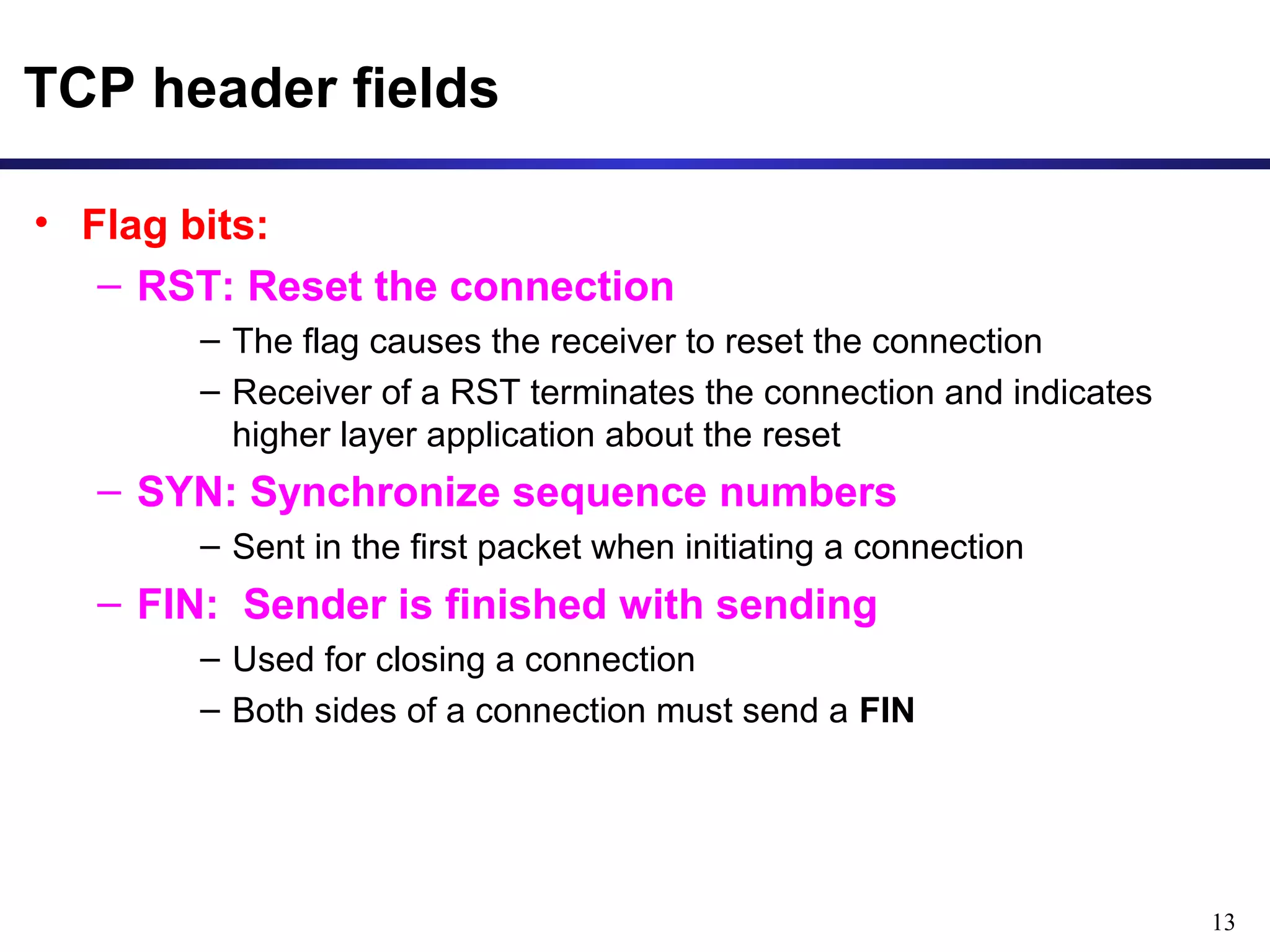 13 
TCP header fields 
• Flag bits: 
– RST: Reset the connection 
– The flag causes the receiver to reset the connection 
– Receiver of a RST terminates the connection and indicates 
higher layer application about the reset 
– SYN: Synchronize sequence numbers 
– Sent in the first packet when initiating a connection 
– FIN: Sender is finished with sending 
– Used for closing a connection 
– Both sides of a connection must send a FIN 
 