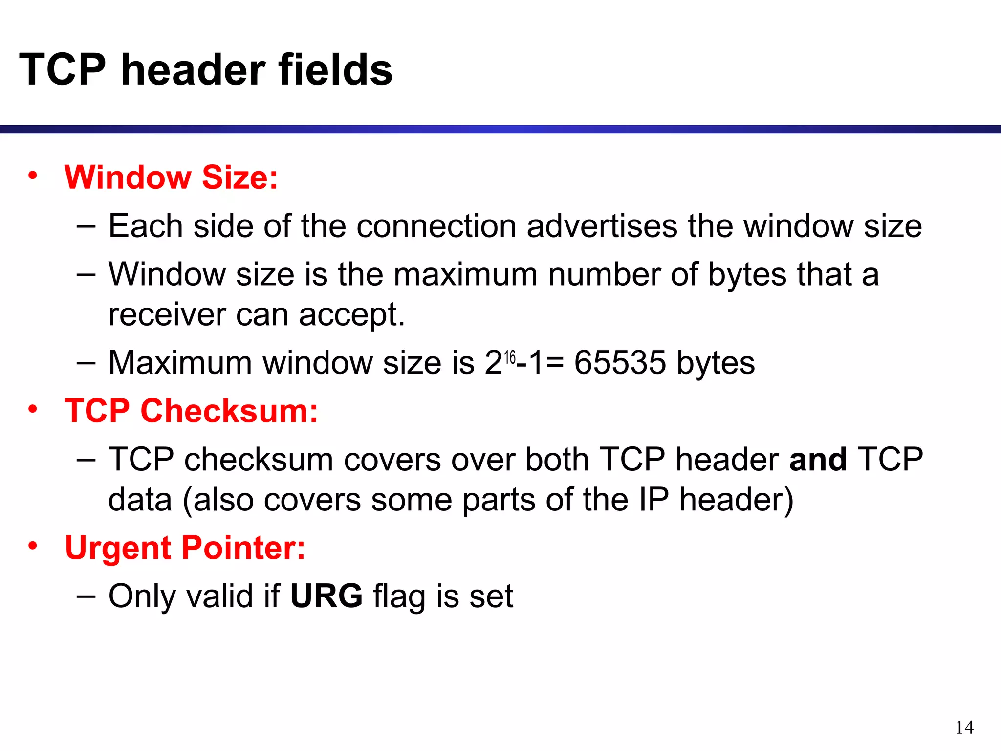 14 
TCP header fields 
• Window Size: 
– Each side of the connection advertises the window size 
– Window size is the maximum number of bytes that a 
receiver can accept. 
– Maximum window size is 216-1= 65535 bytes 
• TCP Checksum: 
– TCP checksum covers over both TCP header and TCP 
data (also covers some parts of the IP header) 
• Urgent Pointer: 
– Only valid if URG flag is set 
 