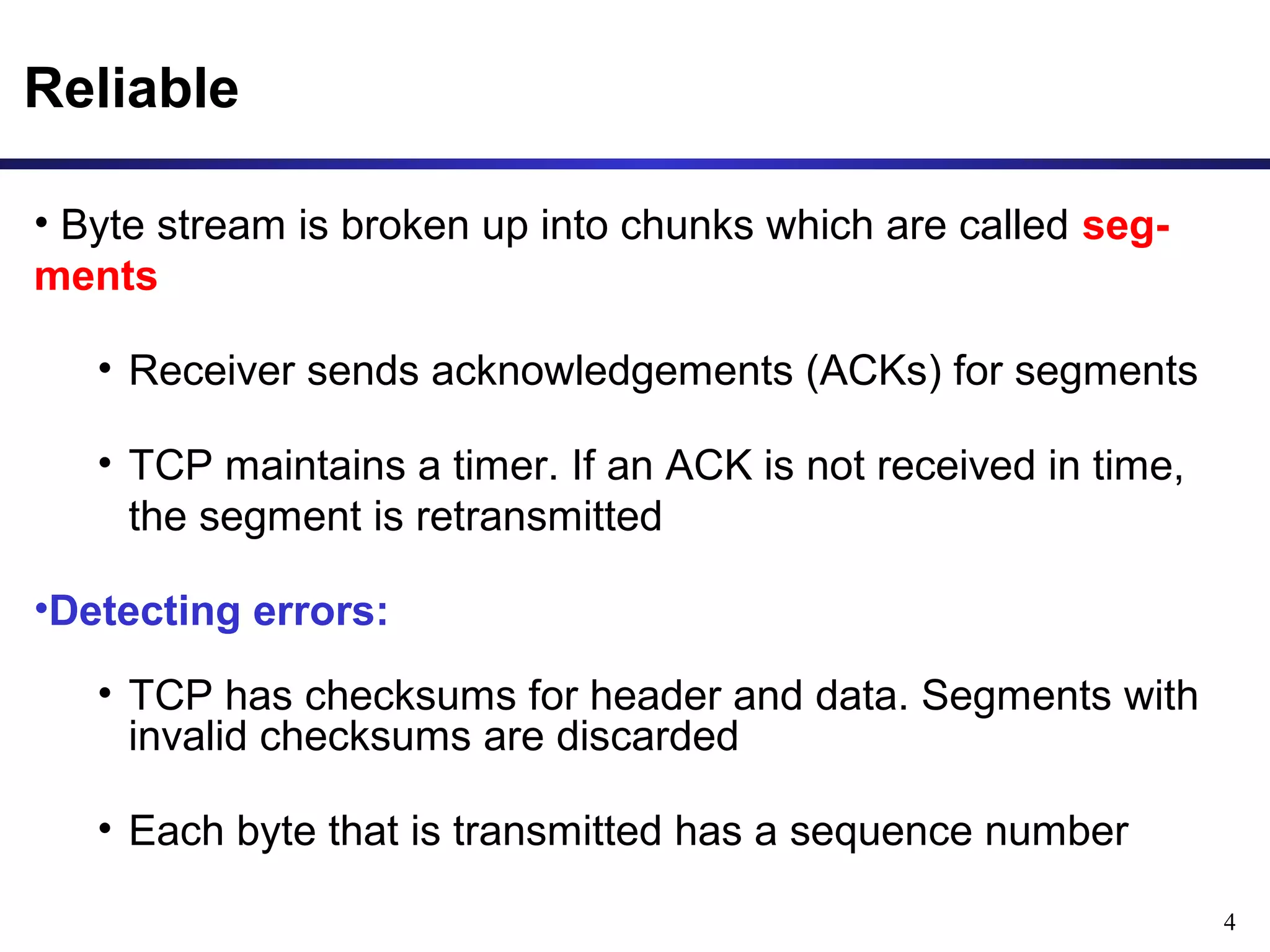 4 
Reliable 
• Byte stream is broken up into chunks which are called seg-ments 
• Receiver sends acknowledgements (ACKs) for segments 
• TCP maintains a timer. If an ACK is not received in time, 
the segment is retransmitted 
•Detecting errors: 
• TCP has checksums for header and data. Segments with 
invalid checksums are discarded 
• Each byte that is transmitted has a sequence number 
 