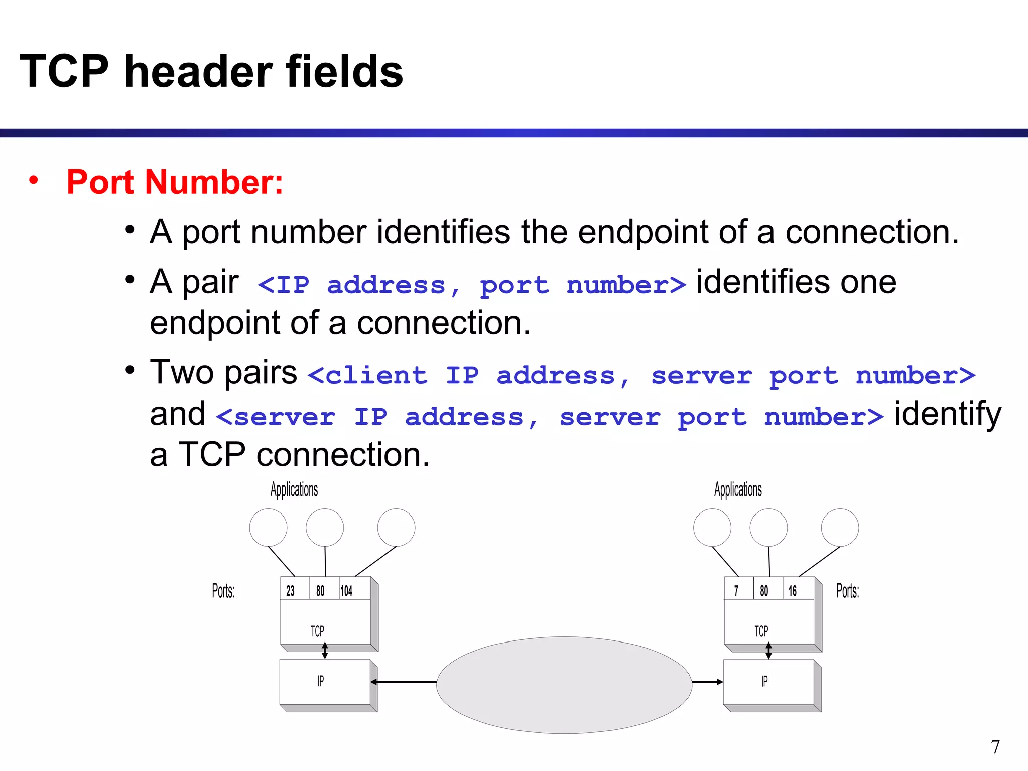 7 
TCP header fields 
• Port Number: 
• A port number identifies the endpoint of a connection. 
• A pair <IP address, port number> identifies one 
endpoint of a connection. 
• Two pairs <client IP address, server port number> 
and <server IP address, server port number> identify 
a TCP connection. 
Applications 
Ports: 23 80 104 
TCP 
IP 
Applications 
7 80 16 Ports: 
TCP 
IP 
 