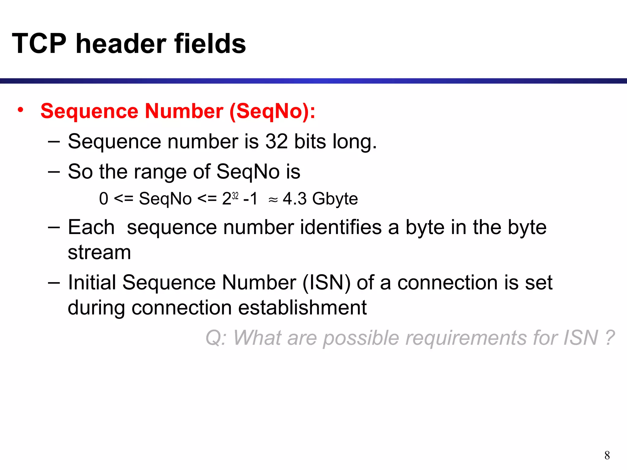 8 
TCP header fields 
• Sequence Number (SeqNo): 
– Sequence number is 32 bits long. 
– So the range of SeqNo is 
0 <= SeqNo <= 232 -1 » 4.3 Gbyte 
– Each sequence number identifies a byte in the byte 
stream 
– Initial Sequence Number (ISN) of a connection is set 
during connection establishment 
Q: What are possible requirements for ISN ? 
 