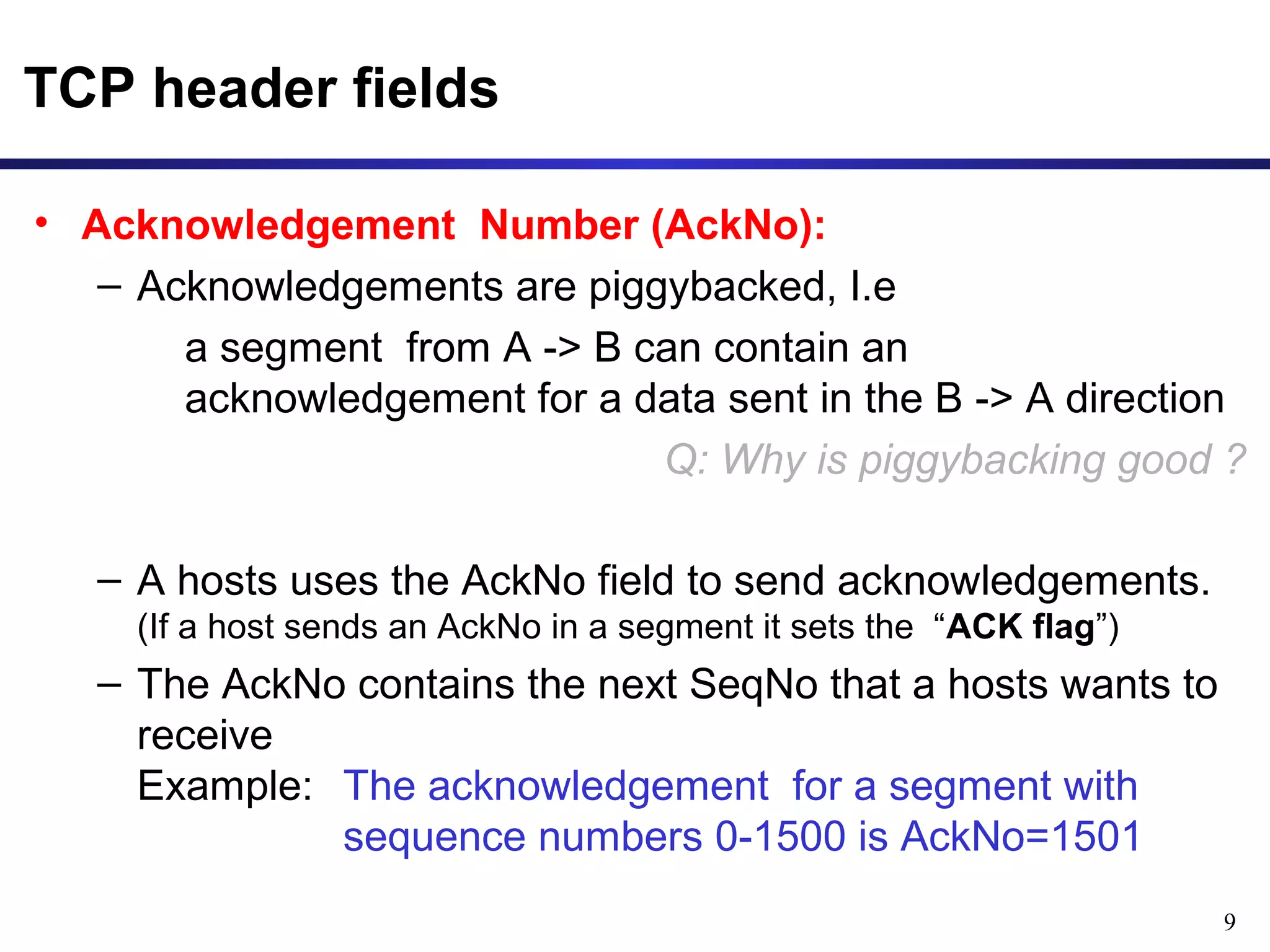 9 
TCP header fields 
• Acknowledgement Number (AckNo): 
– Acknowledgements are piggybacked, I.e 
a segment from A -> B can contain an 
acknowledgement for a data sent in the B -> A direction 
Q: Why is piggybacking good ? 
– A hosts uses the AckNo field to send acknowledgements. 
(If a host sends an AckNo in a segment it sets the “ACK flag”) 
– The AckNo contains the next SeqNo that a hosts wants to 
receive 
Example: The acknowledgement for a segment with 
sequence numbers 0-1500 is AckNo=1501 
 