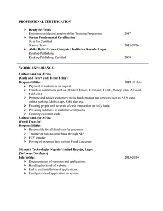PROFESSIONAL CERTIFICATION
 Ready Set Work
Entrepreneurship and employability Training Programme 2017
 Scrum Fundamental Certification
Strat Pm Certified
Scrume Team 2015-2016
 Abike Dabiri Erewa Computer Institutes Ikorodu, Lagos
Desktop Publishing
Desktop Publishing Certified 2009
WORK EXPERIENCE
United Bank for Africa
(Cash and Teller unit: Head Teller)
Responsibilities: 2019 till date
 Payment to customers on request
 Franchise collections such as (Western Union, E transact, FRSC, MoneyGram, Africash,
FIRS etc.)
 Promote and advice customers on the bank product and services such as ATM card,
online banking, Mobile app, SMS alert etc.
 Ensuring proper and accurate of cash transaction on daily basis
 Providing solutions to customers complains
 Counting customer cash
United Bank for Africa
(Fund Transfer)
Responsibilities:
 Responsible for all fund transfer processes
 Transfer of fund to other bank through NIP
 FCY transfer
 Posting of expenses into various P and L account
Sidmach Technologies Nigeria Limited Ilupeju, Lagos
(Software Developer)
Internship: 2013-2014
 Documentation of websites and applications
 Handling backend of website
 End to end installation of applications
 Configuration of application on system
 