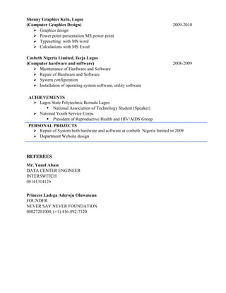 Shenny Graphics Ketu, Lagos
(Computer Graphics Design) 2009-2010
 Graphics design
 Power point presentation MS power point
 Typesetting with MS word
 Calculations with MS Excel
Cosbeth Nigeria Limited, Ikeja Lagos
(Computer hardware and software) 2008-2009
 Maintenance of Hardware and Software
 Repair of Hardware and Software
 System configuration
 Installation of operating system software, utility software
ACHIEVEMENTS
 Lagos State Polytechnic Ikorudu Lagos
 National Association of Technology Student (Speaker)
 National Youth Service Corps
 President of Reproductive Health and HIV/AIDS Group
PERSONAL PROJECTS
 Repair of System both hardware and software at cosbeth Nigeria limited in 2009
 Department Website design
REFEREES
Mr. Yusuf Abass
DATA CENTER ENGINEER
INTERSWITCH
08141314126
Princess Ladega Aderoju Oluwaseun
FOUNDER
NEVER SAY NEVER FOUNDATION
08027201004, (+1) 416-892-7320
 