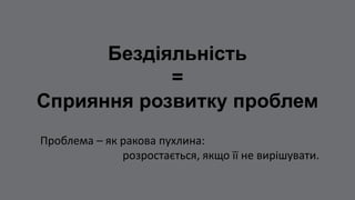 Бездіяльність
=
Сприяння розвитку проблем
Проблема – як ракова пухлина:
розростається, якщо її не вирішувати.
 