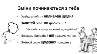 • Усвідомлюй: ти ВПЛИВАЄШ ЩОДНЯ
• ЗАПИТУЙ себе: ЯК зробити … ?
"Як зробити краще, економніше, надійніше?"
• Знаходь відповіді і ДІЙ кращим чином
• Змінюй свою ЩОДЕННУ поведінку
Зміни починаються з тебе
 