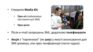 • Створити Media Kit:
• Прес-кіт (найцікавіше
про проект для ЗМІ)
• Прес-реліз
• Після e-mail-запрошень ЗМІ, додатково телефонувати
• Акція з “картинкою” (як шоу) у якості анонсування для
ЗМІ цікавіша, ніж прес-конференція (часто нудна)
 