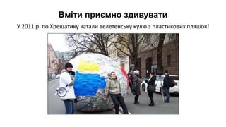 У 2011 р. по Хрещатику катали велетенську кулю з пластикових пляшок!
Вміти приємно здивувати
 
