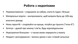 Робота з недоліками
• Перевантаження – слідкувати за собою, спати 6 годин і більше
• Матеріальні втрати – контролювати, щоб витрати були до 10% від
власного доходу
• Нема гарантій – сподівайся на краще, готуйся до гіршого (“план Б”)
• Затягує – думай про кохану і сім’ю, будь відповідальним
• Нерозуміння близьких – з часом може перерости у повагу
• Невдачі і розчарування – винось уроки з них і ставай сильніше
 