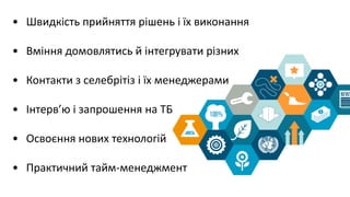 • Швидкість прийняття рішень і їх виконання
• Вміння домовлятись й інтегрувати різних
• Контакти з селебрітіз і їх менеджерами
• Інтерв’ю і запрошення на ТБ
• Освоєння нових технологій
• Практичний тайм-менеджмент
 
