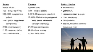 Четвер
підйом о 6:30;
7:30 – вихід на роботу;
9:00-18:00 працювати на
роботі;
18:40 зустріч з друзями в
центрі міста;
20:00 поїхати додому;
21:00 – вечеря з сім'єю;
23:00 – лягти спати.
П'ятниця
підйом о 6:00;
7:30 – вихід на роботу;
9:00-18:00 працювати на роботі;
19:00-20:30 відвідати культурний
захід разом з коханою
(концерт наприклад)
21:00 повечеряти разом;
22:00 поїхати додому;
23:30 – лягти спати.
Субота і Неділя
• висипаємось;
• увага сім'ї,
• наведення ладу в оселі,
• похід на природу,
• саморозвиток;
• ввечері, можливо, написати
терміновий лист.
 