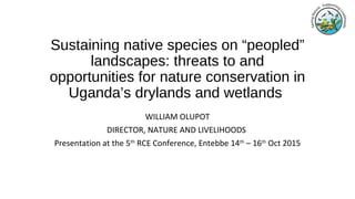Sustaining native species on “peopled”
landscapes: threats to and
opportunities for nature conservation in
Uganda’s drylands and wetlands
WILLIAM OLUPOT
DIRECTOR, NATURE AND LIVELIHOODS
Presentation at the 5th
RCE Conference, Entebbe 14th
– 16th
Oct 2015
 