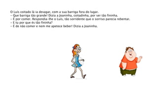O Luís coitado lá ia devagar, com a sua barriga fora do lugar.
- Que barriga tão grande! Dizia a Joaninha, coitadinha, por ser tão fininha.
- É por comer. Respondia-lhe o Luís, tão sorridente que o sorriso parecia rebentar.
- E tu por que és tão fininha?
- É de não comer e nem me apetece beber! Dizia a Joaninha.
 