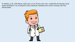O médico, o Dr. João Maria, dizia que o Luís ficaria com azia, a Joaninha de barriga vazia
podia desfalecer, ou arranjarem umas doenças malvadas por serem crianças tão mal
alimentadas.
 