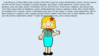 A professora, A Dona Maria João, já lhes tinha dito o que era a boa alimentação: comer a horas, pouco,
de três em três horas; mastigar a comida devagar, para fazer o bolo alimentar; comer carnes sem
gordura, aves sem pele, peixe e hortaliças com ou sem fervura; muita fruta, vegetais, não abusar dos
“sais”(sal); pouco óleo na frigideira, comer moderadamente massa e batatas e dizer não a muito feijão;
ter cuidado com o açúcar, doces e chocolates para que “te não mates” a comer, tanta guloseima; não se
deve esquecer o iogurte, nem o queijo quando fresco, beber muito leite com o maior deleite; por fim,
que não menos importante, beber 7 copos de água todo o dia, com a maior alegria.
 