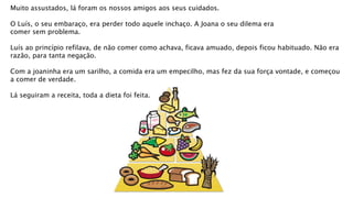 Muito assustados, lá foram os nossos amigos aos seus cuidados.
O Luís, o seu embaraço, era perder todo aquele inchaço. A Joana o seu dilema era
comer sem problema.
Luís ao princípio refilava, de não comer como achava, ficava amuado, depois ficou habituado. Não era
razão, para tanta negação.
Com a joaninha era um sarilho, a comida era um empecilho, mas fez da sua força vontade, e começou
a comer de verdade.
Lá seguiram a receita, toda a dieta foi feita.
 