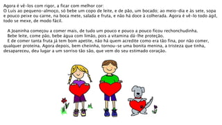 Agora é vê-los com rigor, a ficar com melhor cor:
O Luís ao pequeno-almoço, só bebe um copo de leite, e de pão, um bocado; ao meio-dia e às sete, sopa
e pouco peixe ou carne, na boca mete, salada e fruta, e não há doce à colherada. Agora é vê-lo todo ágil,
todo se mexe, de modo fácil.
A Joaninha começou a comer mais, de tudo um pouco e pouco a pouco ficou rechonchudinha.
Bebe leite, come pão, bebe água com limão, pois a vitamina dá-lhe proteção.
E de comer tanta fruta já tem bom apetite, não há quem acredite como era tão fina, por não comer,
qualquer proteína. Agora depois, bem cheiinha, tornou-se uma bonita menina, a tristeza que tinha,
desapareceu, deu lugar a um sorriso tão são, que vem do seu estimado coração.
 