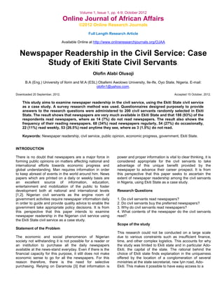 Volume 1, Issue 1, pp. 4-9; October 2012

Online Journal of African Affairs
©2012 Online Research Journals
Full Length Research Article
Available Online at http://www.onlineresearchjournals.org/OJAA

Newspaper Readership in the Civil Service: Case
Study of Ekiti State Civil Servants.
Olofin Alabi Olusoji
B.A (Eng.) University of Ilorin and M.A (ESL) Obafemi Awolowo University, Ile-Ife, Oyo State, Nigeria. E-mail:
olofin1@yahoo.com.
Downloaded 20 September, 2012.

Accepted 15 October, 2012.

This study aims to examine newspaper readership in the civil service, using the Ekiti State civil service
as a case study. A survey research method was used. Questionnaires designed purposely to provide
answers to the research questions were administered to 200 civil servants randomly selected in Ekiti
State. The result shows that newspapers are very much available in Ekiti State and that 186 (93%) of the
respondents read newspapers, where as 14 (7%) do not read newspapers. The result also shows the
frequency of their reading newspapers. 68 (34%) read newspapers regularly, 54 (27%) do occasionally,
22 (11%) read weekly, 53 (26.5%) read anytime they see, where as 3 (1.5%) do not read.
Keywords: Newspaper readership, civil service, public opinion, economic progress, government, Ekiti State.

INTRODUCTION
There is no doubt that newspapers are a major force in
forming public opinions on matters affecting national and
international efforts towards economic progress and
global understanding. Man requires information in order
to keep abreast of events in the world around him. News
papers which are printed on a daily or weekly basis are
an excellent source of information, education,
entertainment and mobilization of the public to foster
development both at national and international levels
[1,2]. Nigerian civil servants as the engine room of
government activities require newspaper information daily
in order to guide and provide quality advice to enable the
government take appropriate policy decisions. It is from
this perspective that this paper intends to examine
newspaper readership in the Nigerian civil service using
the Ekiti State civil service as a case study.

power and proper information is vital to clear thinking, it is
considered appropriate for the civil servants to take
advantage of this unique benefit provided by the
newspaper to advance their career prospect. It is from
this perspective that this paper seeks to ascertain the
extent of newspaper readership among the civil servants
in Nigeria, using Ekiti State as a case study.
Research Questions
1. Do civil servants read newspapers?
2. Do civil servants buy the preferred newspapers?
3. Why do civil servants read newspapers?
4. What contents of the newspaper do the civil servants
read?
Scope of the study

Statement of the Problem
The economic and social phenomenon of Nigerian
society not withstanding it is not possible for a reader or
an institution to purchase all the daily newspapers
available at the news-stand everyday. Even if there is the
financial capacity for this purpose, it still does not make
economic sense to go for all the newspapers. For this
reason therefore, there is the need for selective
purchasing. Relying on Daramola [3] that information is

This research could not be conducted on a large scale
due to various constraints such as insufficient finance,
time, and other complex logistics. This accounts for why
the study was limited to Ekiti state and in particular AdoEkiti, the capital of the state. The rational behind the
choice of Ekiti state finds explanation in the uniqueness
offered by the location of a conglomeration of several
ministries at the state secretariat, new Iyin road, AdoEkiti. This makes it possible to have easy access to a

 