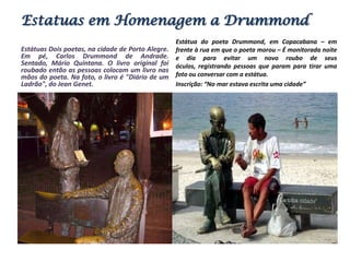 Estatuas em Homenagem a DrummondEstátua do poeta Drummond, em Copacabana – em frente à rua em que o poeta morou – É monitorada noite e dia para evitar um novo roubo de seus óculos, registrando pessoas que param para tirar uma foto ou conversar com a estátua. Inscrição: “No mar estava escrita uma cidade”Estátuas Dois poetas, na cidade de Porto Alegre. Em pé, Carlos Drummond de Andrade. Sentado, Mário Quintana. O livro original foi roubado então as pessoas colocam um livro nas mãos do poeta. Na foto, o livro é "Diário de um Ladrão", do Jean Genet.