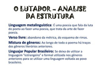 O LUTADOR – ANALISE DA ESTRUTURALinguagem metalinguística: É uma poesia que fala da luta do poeta ao fazer uma poesia, que trata da arte de fazer poesia.Verso livre: abandono da métrica, do esquema de rimas.Mistura de gêneros: Ao longo de todo o poema há traços dos gêneros literários anteriores.Linguajar Popular Brasileiro: Se deixa de utilizar a linguagem “estrangeira” e formal utilizada nos gêneros anteriores para se utilizar uma linguagem voltada ao povo brasileiro.