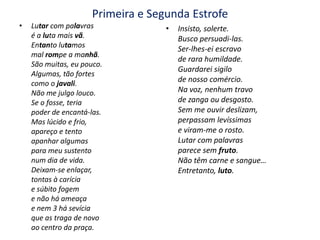 Primeira e Segunda EstrofeLutar com palavras é a luta mais vã.Entanto lutamosmal rompe a manhã.São muitas, eu pouco.Algumas, tão fortescomo o javali.Não me julgo louco.Se o fosse, teriapoder de encantá-las.Mas lúcido e frio,apareço e tentoapanhar algumaspara meu sustento num dia de vida.Deixam-se enlaçar,tontas à caríciae súbito fogeme não há ameaçae nem 3 há sevíciaque as traga de novoao centro da praça.Insisto, solerte.Busco persuadi-las.Ser-lhes-ei escravode rara humildade.Guardarei sigilode nosso comércio.Na voz, nenhum travode zanga ou desgosto.Sem me ouvir deslizam,perpassam levíssimase viram-me o rosto.Lutar com palavrasparece sem fruto.Não têm carne e sangue…Entretanto, luto.