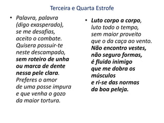 Terceira e Quarta EstrofePalavra, palavra(digo exasperado),se me desafias,aceito o combate.Quisera possuir-teneste descampado, sem roteiro de unha ou marca de dentenessa pele clara. Preferes o amorde uma posse impurae que venha o gozoda maior tortura.Luto corpo a corpo,luto todo o tempo, sem maior proveitoque o da caça ao vento.Não encontro vestes,não seguro formas,é fluido inimigoque me dobra os músculose ri-se das normasda boa peleja.