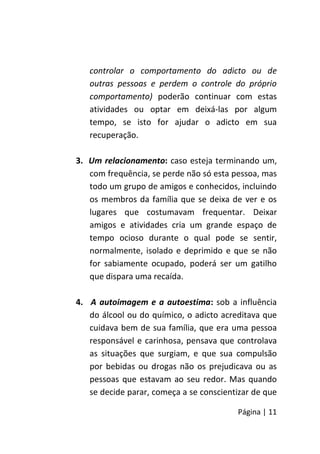 Página | 11
controlar o comportamento do adicto ou de
outras pessoas e perdem o controle do próprio
comportamento) poderão continuar com estas
atividades ou optar em deixá-las por algum
tempo, se isto for ajudar o adicto em sua
recuperação.
3. Um relacionamento: caso esteja terminando um,
com frequência, se perde não só esta pessoa, mas
todo um grupo de amigos e conhecidos, incluindo
os membros da família que se deixa de ver e os
lugares que costumavam frequentar. Deixar
amigos e atividades cria um grande espaço de
tempo ocioso durante o qual pode se sentir,
normalmente, isolado e deprimido e que se não
for sabiamente ocupado, poderá ser um gatilho
que dispara uma recaída.
4. A autoimagem e a autoestima: sob a influência
do álcool ou do químico, o adicto acreditava que
cuidava bem de sua família, que era uma pessoa
responsável e carinhosa, pensava que controlava
as situações que surgiam, e que sua compulsão
por bebidas ou drogas não os prejudicava ou as
pessoas que estavam ao seu redor. Mas quando
se decide parar, começa a se conscientizar de que
 