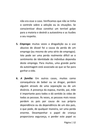 Página | 12
não era esse o caso. Verificamos que não se tinha
o controle sobre a adicção ou às situações. Se
conscientizar disso constitui um terrível golpe
para a maioria e destrói a autoestima e as ilusões
a seu respeito.
5. Emprego: muitas vezes a drogadição ou o uso
abusivo de álcool foi a causa da perda de um
emprego (ou mesmo de uma série de empregos).
Isto pode ser uma perda realmente difícil se o
sentimento de identidade do indivíduo dependia
deste emprego. Para muitos, uma grande parte
da autoimagem está associada ao que se faz para
ganhar a vida.
6. A família: Em outros casos, muitos como
consequência de beber ou se drogar, perdem
alguém através de uma separação ou de um
divórcio. A presença da esposa, marido, pai, mãe
é importante para todos e dá sentido às vidas de
todas as pessoas. Às vezes, as pessoas mais novas
perdem os pais por causa de sua própria
dependência ou da dependência de um dos pais,
o que pode, de qualquer maneira, ser uma perda
enorme. Desempenhar o papel de criança
proporciona segurança, e perder este papel os
 