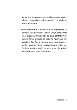 Página | 13
obriga a se transformar em qualquer coisa nova –
adulto, responsável, independente. Isso pode se
tornar assustador.
7. Foco: Finalmente e talvez o mais importante, é
perder a razão de viver, se tiver vivido para beber
ou se drogar, para ser pais ou para contribuir de
alguma forma através do trabalho (quer seja em
relação à família, à empresa ou à sociedade), e
perder qualquer destas coisas devido a doença.
Perde-se então a razão de viver e se não existir
uma razão para viver, morremos.
 