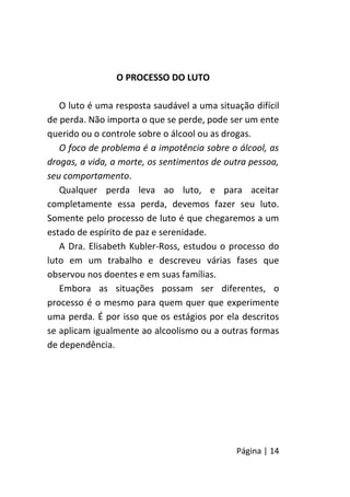Página | 14
O PROCESSO DO LUTO
O luto é uma resposta saudável a uma situação difícil
de perda. Não importa o que se perde, pode ser um ente
querido ou o controle sobre o álcool ou as drogas.
O foco de problema é a impotência sobre o álcool, as
drogas, a vida, a morte, os sentimentos de outra pessoa,
seu comportamento.
Qualquer perda leva ao luto, e para aceitar
completamente essa perda, devemos fazer seu luto.
Somente pelo processo de luto é que chegaremos a um
estado de espírito de paz e serenidade.
A Dra. Elisabeth Kubler-Ross, estudou o processo do
luto em um trabalho e descreveu várias fases que
observou nos doentes e em suas famílias.
Embora as situações possam ser diferentes, o
processo é o mesmo para quem quer que experimente
uma perda. É por isso que os estágios por ela descritos
se aplicam igualmente ao alcoolismo ou a outras formas
de dependência.
 