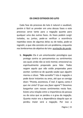 Página | 15
OS CINCO ESTÁGIOS DO LUTO
Cada fase do processo do luto é natural e saudável,
porém é fácil se prender em uma dessas fases e este
processo serve tanto para a negação quanto para
qualquer uma das outras fases. As fases podem surgir
isoladas, ou juntas, pode-se verificar a ocorrência
repetidas vezes de algumas delas ou de todas, pode-se
regredir, o que não consiste em um problema, enquanto
nos lembrarmos do objetivo do luto: aceitação da perda.
1. Negação: Ela é um amortecedor psicológico que
protege contra os pensamentos ou sentimentos
aos quais ainda não se está mental, emocional ou
espiritualmente preparado para lidar. Todos
negam aquilo que não estão preparados para
aceitar. Lembre-se de quando soube que alguém
morreu e disse: “Não acredito”! Isto é negação e
pode durar instantes ou anos, até que se consiga
dizer: “Pronto, aconteceu. É real. E agora, como é
que me sinto? O que vou fazer agora”? Devemos
barganhar com nossos sentimentos nesta fase.
Existe uma relação entre a importância da pessoa
ou da coisa que se perdeu e o grau da negação.
Quanto maior era a dependência daquilo que se
perdeu maior será a negação. Por isso a
 