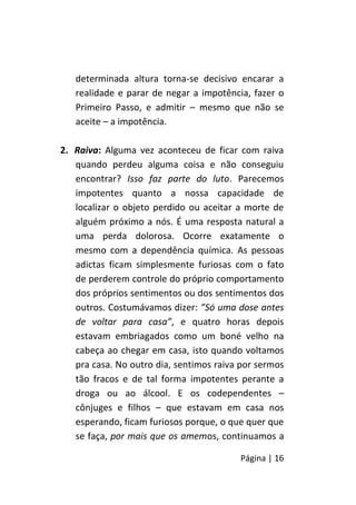 Página | 16
determinada altura torna-se decisivo encarar a
realidade e parar de negar a impotência, fazer o
Primeiro Passo, e admitir – mesmo que não se
aceite – a impotência.
2. Raiva: Alguma vez aconteceu de ficar com raiva
quando perdeu alguma coisa e não conseguiu
encontrar? Isso faz parte do luto. Parecemos
impotentes quanto a nossa capacidade de
localizar o objeto perdido ou aceitar a morte de
alguém próximo a nós. É uma resposta natural a
uma perda dolorosa. Ocorre exatamente o
mesmo com a dependência química. As pessoas
adictas ficam simplesmente furiosas com o fato
de perderem controle do próprio comportamento
dos próprios sentimentos ou dos sentimentos dos
outros. Costumávamos dizer: ”Só uma dose antes
de voltar para casa”, e quatro horas depois
estavam embriagados como um boné velho na
cabeça ao chegar em casa, isto quando voltamos
pra casa. No outro dia, sentimos raiva por sermos
tão fracos e de tal forma impotentes perante a
droga ou ao álcool. E os codependentes –
cônjuges e filhos – que estavam em casa nos
esperando, ficam furiosos porque, o que quer que
se faça, por mais que os amemos, continuamos a
 