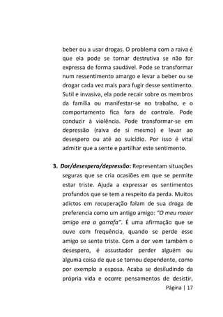 Página | 17
beber ou a usar drogas. O problema com a raiva é
que ela pode se tornar destrutiva se não for
expressa de forma saudável. Pode se transformar
num ressentimento amargo e levar a beber ou se
drogar cada vez mais para fugir desse sentimento.
Sutil e invasiva, ela pode recair sobre os membros
da família ou manifestar-se no trabalho, e o
comportamento fica fora de controle. Pode
conduzir à violência. Pode transformar-se em
depressão (raiva de si mesmo) e levar ao
desespero ou até ao suicídio. Por isso é vital
admitir que a sente e partilhar este sentimento.
3. Dor/desespero/depressão: Representam situações
seguras que se cria ocasiões em que se permite
estar triste. Ajuda a expressar os sentimentos
profundos que se tem a respeito da perda. Muitos
adictos em recuperação falam de sua droga de
preferencia como um antigo amigo: “O meu maior
amigo era a garrafa”. É uma afirmação que se
ouve com frequência, quando se perde esse
amigo se sente triste. Com a dor vem também o
desespero, é assustador perder alguém ou
alguma coisa de que se tornou dependente, como
por exemplo a esposa. Acaba se desiludindo da
própria vida e ocorre pensamentos de desistir,
 