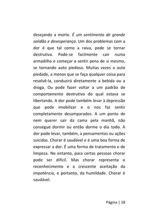 Página | 18
desejando a morte. É um sentimento de grande
solidão e desesperança. Um dos problemas com a
dor é que tal como a raiva, pode se tornar
destrutiva. Pode-se facilmente cair numa
armadilha e começar a sentir pena de si mesmo,
se tornando auto piedoso. Muitas vezes a auto
piedade, a menos que se faça qualquer coisa para
resolvê-la, conduzirá diretamente a bebida ou a
droga. Ou pode fazer voltar a um padrão de
comportamento destrutivo do qual estava se
libertando. A dor pode também levar à depressão
que pode imobilizar e o nos faz sentir
completamente desamparados. A um ponto de
nem querer sair da cama pela manhã, não
consegue dormir ou então dorme o dia todo. A
dor pode levar, também, a pensamentos ou ações
suicidas. Chorar é saudável e é uma boa forma de
expressar a dor. É uma forma de tratamento e de
limpeza. No entanto, para certas pessoas chorar
pode ser difícil. Mas chorar representa o
reconhecimento e a crescente aceitação da
impotência, e portanto, da humildade. Chorar é
saudável.
 
