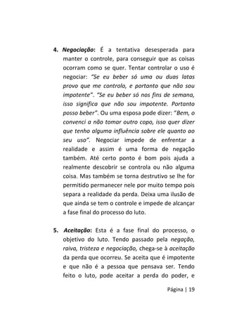 Página | 19
4. Negociação: É a tentativa desesperada para
manter o controle, para conseguir que as coisas
ocorram como se quer. Tentar controlar o uso é
negociar: “Se eu beber só uma ou duas latas
provo que me controlo, e portanto que não sou
impotente”. “Se eu beber só nos fins de semana,
isso significa que não sou impotente. Portanto
posso beber”. Ou uma esposa pode dizer: “Bem, o
convenci a não tomar outro copo, isso quer dizer
que tenho alguma influência sobre ele quanto ao
seu uso”. Negociar impede de enfrentar a
realidade e assim é uma forma de negação
também. Até certo ponto é bom pois ajuda a
realmente descobrir se controla ou não alguma
coisa. Mas também se torna destrutivo se lhe for
permitido permanecer nele por muito tempo pois
separa a realidade da perda. Deixa uma ilusão de
que ainda se tem o controle e impede de alcançar
a fase final do processo do luto.
5. Aceitação: Esta é a fase final do processo, o
objetivo do luto. Tendo passado pela negação,
raiva, tristeza e negociação, chega-se à aceitação
da perda que ocorreu. Se aceita que é impotente
e que não é a pessoa que pensava ser. Tendo
feito o luto, pode aceitar a perda do poder, e
 