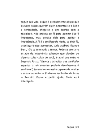 Página | 20
seguir sua vida, o que é precisamente aquilo que
os Doze Passos querem dizer. Encontra-se a paz e
a serenidade, chega-se a um acordo com a
realidade. Não precisa de fé para admitir que é
impotente, mas precisa dela para aceitar a
impotência. A fé é o antídoto do medo, se tiver fé,
aconteça o que acontecer, tudo acabará ficando
bem, não se tem nada a temer. Pode-se aceitar o
estado de impotência sabendo que alguém ou
alguma coisa cuida de você, é aqui que entra o
Segundo Passo. “Viemos a acreditar que um Poder
superior a nós mesmos poderia devolver-nos à
sanidade”, tornando-nos assim capazes de aceitar
a nossa impotência. Podemos então decidir fazer
o Terceiro Passo e pedir ajuda. Tudo está
interligado.
 