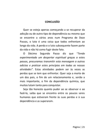Página | 21
CONCLUSÃO
Quer se esteja apenas começando a se recuperar da
adicção ou de outro tipo de dependência ou mesmo que
se encontre a vários anos num Programa de Doze
Passos, o luto é uma coisa que todos enfrentam ao
longo da vida. A perda e o luto subsequente fazem parte
da vida e não há como fugir deste fato.
O Décimo Segundo Passo diz que “Tendo
experimentado um despertar espiritual graças a estes
passos, procuramos transmitir esta mensagem a outros
adictos e praticar estes princípios em todas as nossas
atividades”. Estas atividades podem ser às vezes as
perdas que se tem que enfrentar. Quer seja a morte de
um dos pais, o fim de um relacionamento e, senão a
mais importante, o fim da dependência química, que
muitos lutam tanto para conquistar.
Seja tão honesto quanto puder ao se observar e ao
fazê-lo, saiba que se encontra entre os poucos seres
humanos que estiveram frente às suas perdas e à sua
dependência e as superaram.
 