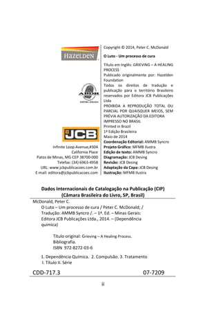 ii
Copyright © 2014, Peter C. McDonald
O Luto - Um processo de cura
Título em Inglês: GRIEVING – A HEALING
PROCESS
Publicado originalmente por: Hazelden
Foundation
Todos os direitos de tradução e
publicação para o território Brasileiro
reservados por Editora JCB Publicações
Ltda
PROIBIDA A REPRODUÇÃO TOTAL OU
PARCIAL POR QUAISQUER MEIOS, SEM
PRÉVIA AUTORIZAÇÃO DA EDITORA
IMPRESSO NO BRASIL
Printed in Brazil
1ª Edição Brasileira
Maio de 2014
Infinite Loop Avenue,#304
California Place
Patos de Minas, MG CEP 38700-000
Telefax: (34) 6963-4958
URL: www.jcbpublicacoes.com.br
E-mail: editora@jcbpublicacoes.com
Coordenação Editorial: AMMB Syncro
Projeto Gráfico: MFMB Ilustra
Edição de texto: AMMB Syncro
Diagramação: JCB Desing
Revisão: JCB Desing
Adaptação da Capa: JCB Desing
Ilustração: MFMB Ilustra
Dados Internacionais de Catalogação na Publicação (CIP)
(Câmara Brasileira do Livro, SP, Brasil)
McDonald, Peter C.
O Luto – Um processo de cura / Peter C. McDonald; /
Tradução: AMMB Syncro /. – 1ª. Ed. – Minas Gerais:
Editora JCB Publicações Ltda., 2014. – (Dependência
química)
Título original: Grieving – A Healing Process.
Bibliografia.
ISBN 972-8272-03-6
1. Dependência Química. 2. Compulsão. 3. Tratamento
I. Título II. Série
CDD-717.3 07-7209
 