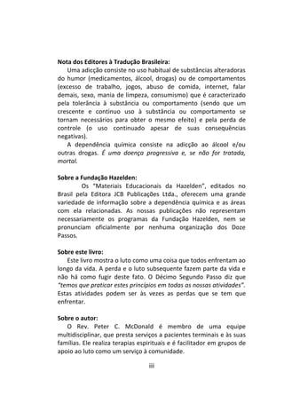 iii
Nota dos Editores à Tradução Brasileira:
Uma adicção consiste no uso habitual de substâncias alteradoras
do humor (medicamentos, álcool, drogas) ou de comportamentos
(excesso de trabalho, jogos, abuso de comida, internet, falar
demais, sexo, mania de limpeza, consumismo) que é caracterizado
pela tolerância à substância ou comportamento (sendo que um
crescente e contínuo uso à substância ou comportamento se
tornam necessários para obter o mesmo efeito) e pela perda de
controle (o uso continuado apesar de suas consequências
negativas).
A dependência química consiste na adicção ao álcool e/ou
outras drogas. É uma doença progressiva e, se não for tratada,
mortal.
Sobre a Fundação Hazelden:
Os “Materiais Educacionais da Hazelden”, editados no
Brasil pela Editora JCB Publicações Ltda., oferecem uma grande
variedade de informação sobre a dependência química e as áreas
com ela relacionadas. As nossas publicações não representam
necessariamente os programas da Fundação Hazelden, nem se
pronunciam oficialmente por nenhuma organização dos Doze
Passos.
Sobre este livro:
Este livro mostra o luto como uma coisa que todos enfrentam ao
longo da vida. A perda e o luto subsequente fazem parte da vida e
não há como fugir deste fato. O Décimo Segundo Passo diz que
“temos que praticar estes princípios em todas as nossas atividades”.
Estas atividades podem ser às vezes as perdas que se tem que
enfrentar.
Sobre o autor:
O Rev. Peter C. McDonald é membro de uma equipe
multidisciplinar, que presta serviços a pacientes terminais e às suas
famílias. Ele realiza terapias espirituais e é facilitador em grupos de
apoio ao luto como um serviço à comunidade.
 